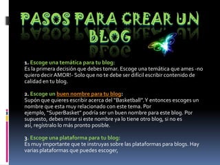 1. Escoge una temática para tu blog:
Es la primera decisión que debes tomar. Escoge una temática que ames -no
quiero decir AMOR!- Solo que no te debe ser difícil escribir contenido de
calidad en tu blog.
2. Escoge un buen nombre para tu blog:
Supón que quieres escribir acerca del “Basketball”.Y entonces escoges un
nombre que esta muy relacionado con este tema. Por
ejemplo, “SuperBasket” podría ser un buen nombre para este blog. Por
supuesto, debes mirar si este nombre ya lo tiene otro blog, si no es
así, regístralo lo más pronto posible.
3. Escoge una plataforma para tu blog:
Es muy importante que te instruyas sobre las plataformas para blogs. Hay
varias plataformas que puedes escoger,
 