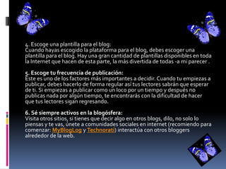 4. Escoge una plantilla para el blog:
Cuando hayas escogido la plataforma para el blog, debes escoger una
plantilla para el blog. Hay una gran cantidad de plantillas disponibles en toda
la Internet que hacen de esta parte, la más divertida de todas -a mi parecer .
5. Escoge tu frecuencia de publicación:
Este es uno de los factores más importantes a decidir.Cuando tu empiezas a
publicar, debes hacerlo de forma regular así tus lectores sabrán que esperar
de ti. Si empiezas a publicar como un loco por un tiempo y después no
publicas nada por algún tiempo, te encontrarás con la dificultad de hacer
que tus lectores sigan regresando.
6. Sé siempre activos en la blogósfera:
Visita otros sitios, si tienes que decir algo en otros blogs, dilo, no solo lo
piensas y te vas, únete a comunidades sociales en internet (recomiendo para
comenzar: MyBlogLog y Technorati) interactúa con otros bloggers
alrededor de la web.
 