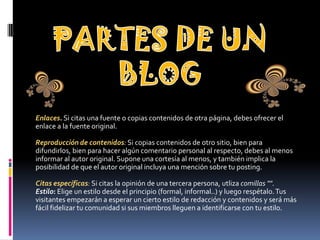 Enlaces. Si citas una fuente o copias contenidos de otra página, debes ofrecer el
enlace a la fuente original.
Reproducción de contenidos: Si copias contenidos de otro sitio, bien para
difundirlos, bien para hacer algún comentario personal al respecto, debes al menos
informar al autor original. Supone una cortesía al menos, y también implica la
posibilidad de que el autor original incluya una mención sobre tu posting.
Citas específicas: Si citas la opinión de una tercera persona, utliza comillas "".
Estilo: Elige un estilo desde el principio (formal, informal..) y luego respétalo.Tus
visitantes empezarán a esperar un cierto estilo de redacción y contenidos y será más
fácil fidelizar tu comunidad si sus miembros lleguen a identificarse con tu estilo.
 
