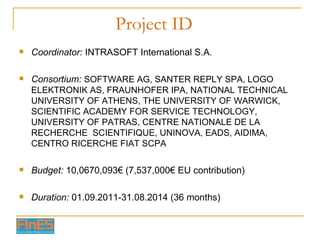 Project ID Coordinator:  INTRASOFT International S.A. Consortium:  SOFTWARE AG, SANTER REPLY SPA, LOGO ELEKTRONIK AS, FRAUNHOFER IPA, NATIONAL TECHNICAL UNIVERSITY OF ATHENS, THE UNIVERSITY OF WARWICK, SCIENTIFIC ACADEMY FOR SERVICE TECHNOLOGY, UNIVERSITY OF PATRAS, CENTRE NATIONALE DE LA RECHERCHE  SCIENTIFIQUE, UNINOVA, EADS, AIDIMA, CENTRO RICERCHE FIAT SCPA Budget:  10,0670,093€ (7,537,000€ EU contribution) Duration:  01.09.2011-31.08.2014 (36 months) 