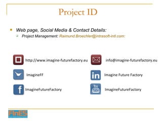 Project ID Web page, Social Media & Contact Details: Project Management:  [email_address] : http://www.imagine-futurefactory.eu Imagine Future Factory ImagineFF ImagineFutureFactory ImagineFutureFactory [email_address] 