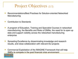 Project Objectives  (2/2) Recommendations/Best Practises for Solution-oriented Networked Manufacturing Contribution to Standards A program of Education, Training and Specialist Courses in networked manufacturing, the Benefits and Risks of DMNs, the need for to open up data and support visibility across the networked manufacturing enterprise Spreading Excellence by disseminating knowledge and research results, and close collaboration with relevant EU projects Commercial Exploitation of the IMAGINE Framework that will help SMEs to compete in the post financial crisis environment 