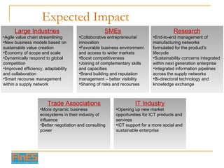 Expected Impact Large Industries Agile value chain streamlining New business models based on sustainable value creation Economy of scope and scale Dynamically respond to global competition Improved efficiency, adaptability and collaboration Smart recourse management within a supply network SMEs Collaborative entrepreneurial innovation Favorable business environment and access to wider markets Boost competitiveness Joining of complementary skills and capacities Brand building and reputation management – better visibility Sharing of risks and recourses Research End-to-end management of manufacturing networks formulated for the product’s lifecycle Sustainability concerns integrated within next generation enterprise Integrated information pipelines across the supply networks Bi-directoral technology and knowledge exchange Trade Associations More dynamic business ecosystems in their industry of influence Better negotiation and consulting power IT Industry Opening up new market opportunities for ICT products and services ICT support for a more social and sustainable enterprise 