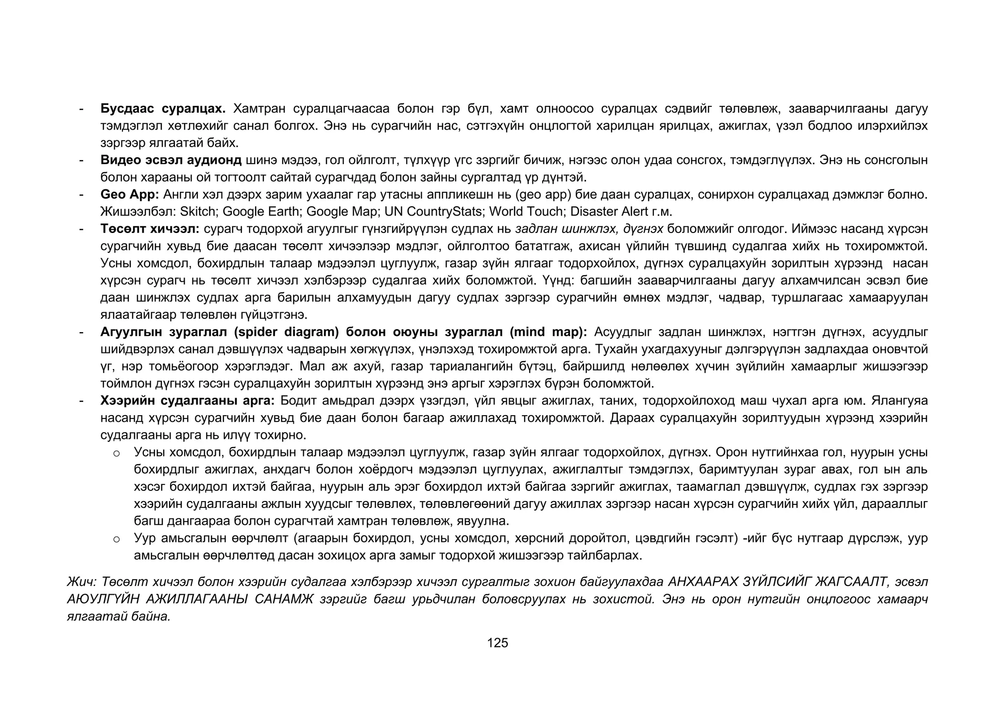 125
- Бусдаас суралцах. Хамтран суралцагчаасаа болон гэр бүл, хамт олноосоо суралцах сэдвийг төлөвлөж, зааварчилгааны дагуу
тэмдэглэл хөтлөхийг санал болгох. Энэ нь сурагчийн нас, сэтгэхүйн онцлогтой харилцан ярилцах, ажиглах, үзэл бодлоо илэрхийлэх
зэргээр ялгаатай байх.
- Видео эсвэл аудионд шинэ мэдээ, гол ойлголт, түлхүүр үгс зэргийг бичиж, нэгээс олон удаа сонсгох, тэмдэглүүлэх. Энэ нь сонсголын
болон харааны ой тогтоолт сайтай сурагчдад болон зайны сургалтад үр дүнтэй.
- Geo App: Англи хэл дээрх зарим ухаалаг гар утасны аппликешн нь (geo app) бие даан суралцах, сонирхон суралцахад дэмжлэг болно.
Жишээлбэл: Skitch; Google Earth; Google Map; UN CountryStats; World Touch; Disaster Alert г.м.
- Төсөлт хичээл: сурагч тодорхой агуулгыг гүнзгийрүүлэн судлах нь задлан шинжлэх, дүгнэх боломжийг олгодог. Иймээс насанд хүрсэн
сурагчийн хувьд бие даасан төсөлт хичээлээр мэдлэг, ойлголтоо бататгаж, ахисан үйлийн түвшинд судалгаа хийх нь тохиромжтой.
Усны хомсдол, бохирдлын талаар мэдээлэл цуглуулж, газар зүйн ялгааг тодорхойлох, дүгнэх суралцахуйн зорилтын хүрээнд насан
хүрсэн сурагч нь төсөлт хичээл хэлбэрээр судалгаа хийх боломжтой. Үүнд: багшийн зааварчилгааны дагуу алхамчилсан эсвэл бие
даан шинжлэх судлах арга барилын алхамуудын дагуу судлах зэргээр сурагчийн өмнөх мэдлэг, чадвар, туршлагаас хамааруулан
ялаатайгаар төлөвлөн гүйцэтгэнэ.
- Агуулгын зураглал (spider diagram) болон оюуны зураглал (mind map): Асуудлыг задлан шинжлэх, нэгтгэн дүгнэх, асуудлыг
шийдвэрлэх санал дэвшүүлэх чадварын хөгжүүлэх, үнэлэхэд тохиромжтой арга. Тухайн ухагдахууныг дэлгэрүүлэн задлахдаа оновчтой
үг, нэр томьёогоор хэрэглэдэг. Мал аж ахуй, газар тариалангийн бүтэц, байршилд нөлөөлөх хүчин зүйлийн хамаарлыг жишээгээр
тоймлон дүгнэх гэсэн суралцахуйн зорилтын хүрээнд энэ аргыг хэрэглэх бүрэн боломжтой.
- Хээрийн судалгааны арга: Бодит амьдрал дээрх үзэгдэл, үйл явцыг ажиглах, таних, тодорхойлоход маш чухал арга юм. Ялангуяа
насанд хүрсэн сурагчийн хувьд бие даан болон багаар ажиллахад тохиромжтой. Дараах суралцахуйн зорилтуудын хүрээнд хээрийн
судалгааны арга нь илүү тохирно.
o Усны хомсдол, бохирдлын талаар мэдээлэл цуглуулж, газар зүйн ялгааг тодорхойлох, дүгнэх. Орон нутгийнхаа гол, нуурын усны
бохирдлыг ажиглах, анхдагч болон хоёрдогч мэдээлэл цуглуулах, ажиглалтыг тэмдэглэх, баримтуулан зураг авах, гол ын аль
хэсэг бохирдол ихтэй байгаа, нуурын аль эрэг бохирдол ихтэй байгаа зэргийг ажиглах, таамаглал дэвшүүлж, судлах гэх зэргээр
хээрийн судалгааны ажлын хуудсыг төлөвлөх, төлөвлөгөөний дагуу ажиллах зэргээр насан хүрсэн сурагчийн хийх үйл, дарааллыг
багш дангаараа болон сурагчтай хамтран төлөвлөж, явуулна.
o Уур амьсгалын өөрчлөлт (агаарын бохирдол, усны хомсдол, хөрсний доройтол, цэвдгийн гэсэлт) -ийг бүс нутгаар дүрслэж, уур
амьсгалын өөрчлөлтөд дасан зохицох арга замыг тодорхой жишээгээр тайлбарлах.
Жич: Төсөлт хичээл болон хээрийн судалгаа хэлбэрээр хичээл сургалтыг зохион байгуулахдаа АНХААРАХ ЗҮЙЛСИЙГ ЖАГСААЛТ, эсвэл
АЮУЛГҮЙН АЖИЛЛАГААНЫ САНАМЖ зэргийг багш урьдчилан боловсруулах нь зохистой. Энэ нь орон нутгийн онцлогоос хамаарч
ялгаатай байна.
 