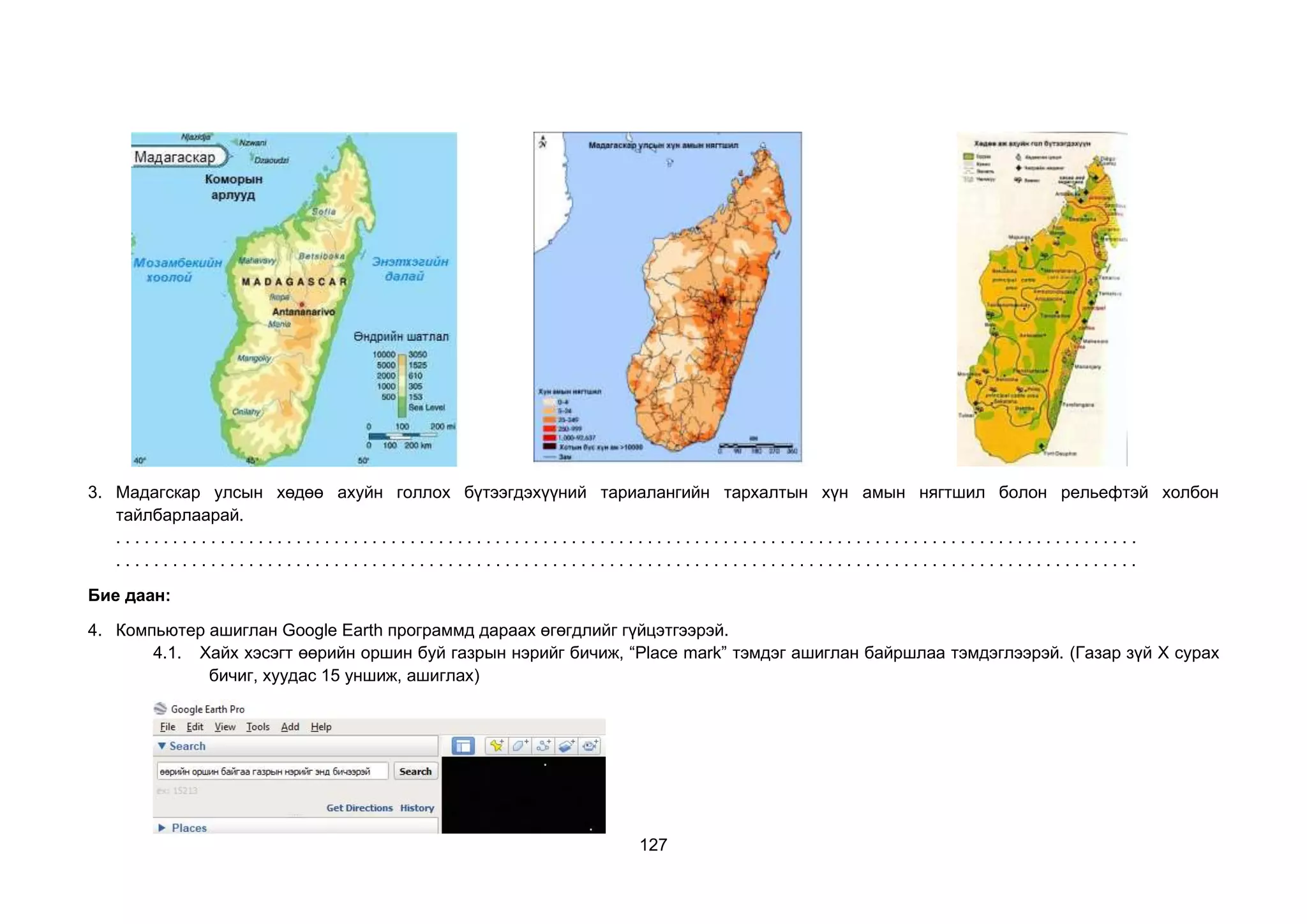 127
3. Мадагскар улсын хөдөө ахуйн голлох бүтээгдэхүүний тариалангийн тархалтын хүн амын нягтшил болон рельефтэй холбон
тайлбарлаарай.
. . . . . . . . . . . . . . . . . . . . . . . . . . . . . . . . . . . . . . . . . . . . . . . . . . . . . . . . . . . . . . . . . . . . . . . . . . . . . . . . . . . . . . . . . . . . . . . . . . . . . . . . . . . .
. . . . . . . . . . . . . . . . . . . . . . . . . . . . . . . . . . . . . . . . . . . . . . . . . . . . . . . . . . . . . . . . . . . . . . . . . . . . . . . . . . . . . . . . . . . . . . . . . . . . . . . . . . . .
Бие даан:
4. Компьютер ашиглан Google Earth программд дараах өгөгдлийг гүйцэтгээрэй.
4.1. Хайх хэсэгт өөрийн оршин буй газрын нэрийг бичиж, “Place mark” тэмдэг ашиглан байршлаа тэмдэглээрэй. (Газар зүй Х сурах
бичиг, хуудас 15 уншиж, ашиглах)
 