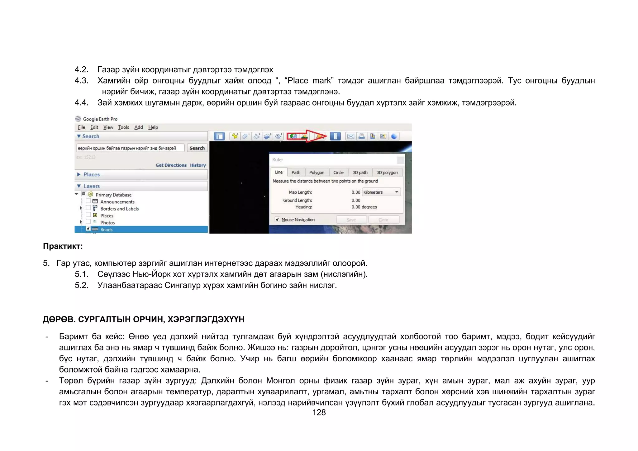 128
4.2. Газар зүйн координатыг дэвтэртээ тэмдэглэх
4.3. Хамгийн ойр онгоцны буудлыг хайж олоод “, “Place mark” тэмдэг ашиглан байршлаа тэмдэглээрэй. Тус онгоцны буудлын
нэрийг бичиж, газар зүйн координатыг дэвтэртээ тэмдэглэнэ.
4.4. Зай хэмжих шугамын дарж, өөрийн оршин буй газраас онгоцны буудал хүртэлх зайг хэмжиж, тэмдэгрээрэй.
Практикт:
5. Гар утас, компьютер зэргийг ашиглан интернетээс дараах мэдээллийг олоорой.
5.1. Сөүлээс Нью-Йорк хот хүртэлх хамгийн дөт агаарын зам (нислэгийн).
5.2. Улаанбаатараас Сингапур хүрэх хамгийн богино зайн нислэг.
ДӨРӨВ. СУРГАЛТЫН ОРЧИН, ХЭРЭГЛЭГДЭХҮҮН
- Баримт ба кейс: Өнөө үед дэлхий нийтэд тулгамдаж буй хүндрэлтэй асуудлуудтай холбоотой тоо баримт, мэдээ, бодит кейсүүдийг
ашиглах ба энэ нь ямар ч түвшинд байж болно. Жишээ нь: газрын доройтол, цэнгэг усны нөөцийн асуудал зэрэг нь орон нутаг, улс орон,
бүс нутаг, дэлхийн түвшинд ч байж болно. Учир нь багш өөрийн боломжоор хаанаас ямар төрлийн мэдээлэл цуглуулан ашиглах
боломжтой байна гэдгээс хамаарна.
- Төрөл бүрийн газар зүйн зургууд: Дэлхийн болон Монгол орны физик газар зүйн зураг, хүн амын зураг, мал аж ахуйн зураг, уур
амьсгалын болон агаарын температур, даралтын хуваарилалт, ургамал, амьтны тархалт болон хөрсний хэв шинжийн тархалтын зураг
гэх мэт сэдэвчилсэн зургуудаар хязгаарлагдахгүй, нэлээд нарийвчилсан үзүүлэлт бүхий глобал асуудлуудыг тусгасан зургууд ашиглана.
 