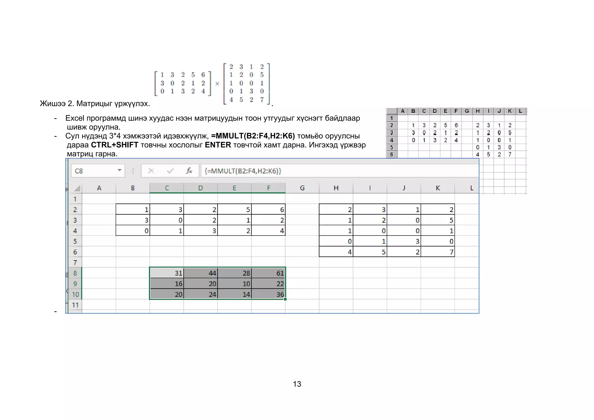 13
Жишээ 2. Матрицыг үржүүлэх. .
- Excel программд шинэ хуудас нээн матрицуудын тоон утгуудыг хүснэгт байдлаар
шивж оруулна.
- Сул нүдэнд 3*4 хэмжээтэй идэвхжүүлж, =MMULT(B2:F4,H2:K6) томьёо оруулсны
дараа CTRL+SHIFT товчны хослолыг ENTER товчтой хамт дарна. Ингэхэд үржвэр
матриц гарна.
-
 