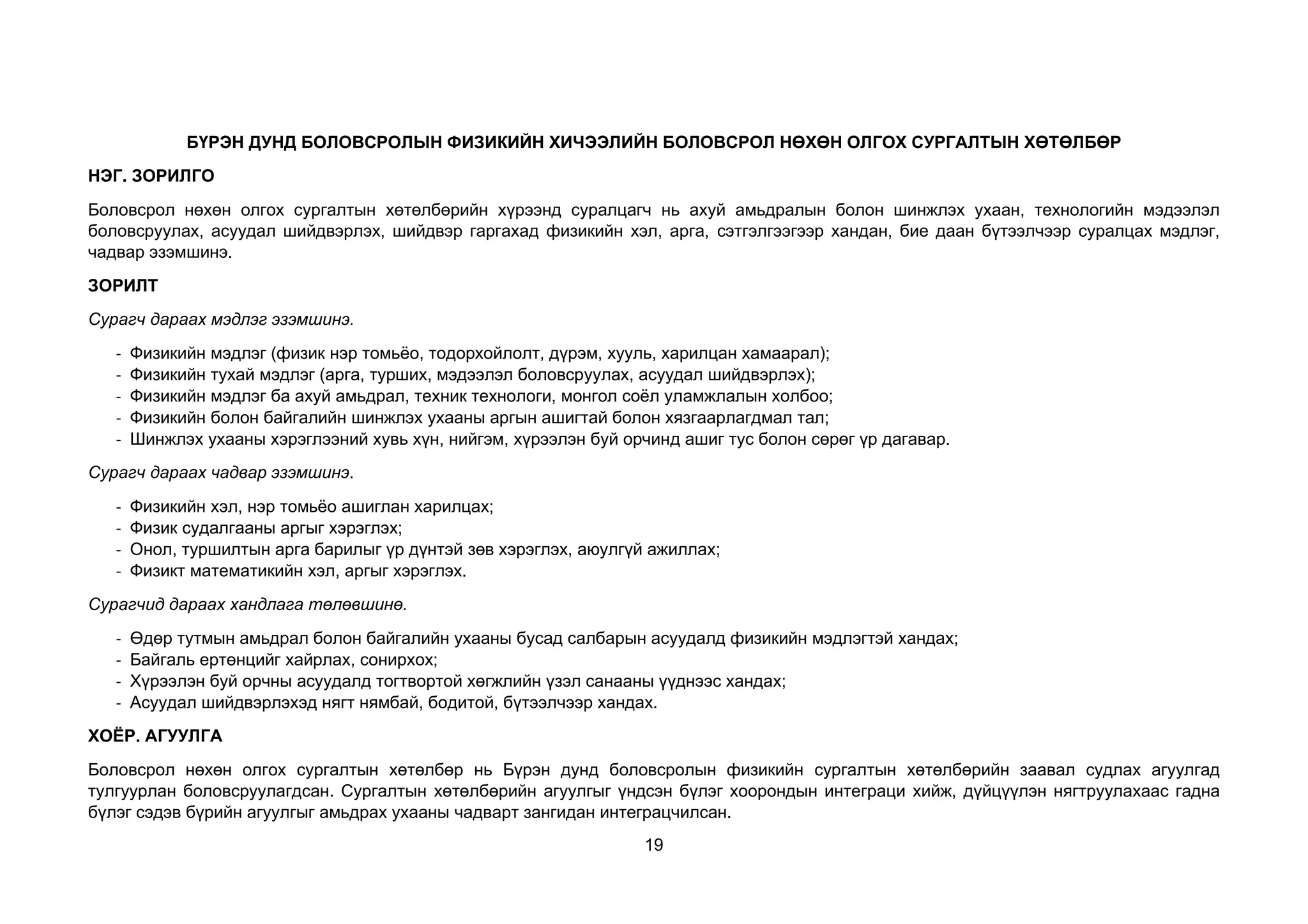 19
БҮРЭН ДУНД БОЛОВСРОЛЫН ФИЗИКИЙН ХИЧЭЭЛИЙН БОЛОВСРОЛ НӨХӨН ОЛГОХ СУРГАЛТЫН ХӨТӨЛБӨР
НЭГ. ЗОРИЛГО
Боловсрол нөхөн олгох сургалтын хөтөлбөрийн хүрээнд суралцагч нь ахуй амьдралын болон шинжлэх ухаан, технологийн мэдээлэл
боловсруулах, асуудал шийдвэрлэх, шийдвэр гаргахад физикийн хэл, арга, сэтгэлгээгээр хандан, бие даан бүтээлчээр суралцах мэдлэг,
чадвар эзэмшинэ.
ЗОРИЛТ
Сурагч дараах мэдлэг эзэмшинэ.
- Физикийн мэдлэг (физик нэр томьёо, тодорхойлолт, дүрэм, хууль, харилцан хамаарал);
- Физикийн тухай мэдлэг (арга, турших, мэдээлэл боловсруулах, асуудал шийдвэрлэх);
- Физикийн мэдлэг ба ахуй амьдрал, техник технологи, монгол соёл уламжлалын холбоо;
- Физикийн болон байгалийн шинжлэх ухааны аргын ашигтай болон хязгаарлагдмал тал;
- Шинжлэх ухааны хэрэглээний хувь хүн, нийгэм, хүрээлэн буй орчинд ашиг тус болон сөрөг үр дагавар.
Сурагч дараах чадвар эзэмшинэ.
- Физикийн хэл, нэр томьёо ашиглан харилцах;
- Физик судалгааны аргыг хэрэглэх;
- Онол, туршилтын арга барилыг үр дүнтэй зөв хэрэглэх, аюулгүй ажиллах;
- Физикт математикийн хэл, аргыг хэрэглэх.
Сурагчид дараах хандлага төлөвшинө.
- Өдөр тутмын амьдрал болон байгалийн ухааны бусад салбарын асуудалд физикийн мэдлэгтэй хандах;
- Байгаль ертөнцийг хайрлах, сонирхох;
- Хүрээлэн буй орчны асуудалд тогтвортой хөгжлийн үзэл санааны үүднээс хандах;
- Асуудал шийдвэрлэхэд нягт нямбай, бодитой, бүтээлчээр хандах.
ХОЁР. АГУУЛГА
Боловсрол нөхөн олгох сургалтын хөтөлбөр нь Бүрэн дунд боловсролын физикийн сургалтын хөтөлбөрийн заавал судлах агуулгад
тулгуурлан боловсруулагдсан. Сургалтын хөтөлбөрийн агуулгыг үндсэн бүлэг хоорондын интеграци хийж, дүйцүүлэн нягтруулахаас гадна
бүлэг сэдэв бүрийн агуулгыг амьдрах ухааны чадварт зангидан интеграцчилсан.
 