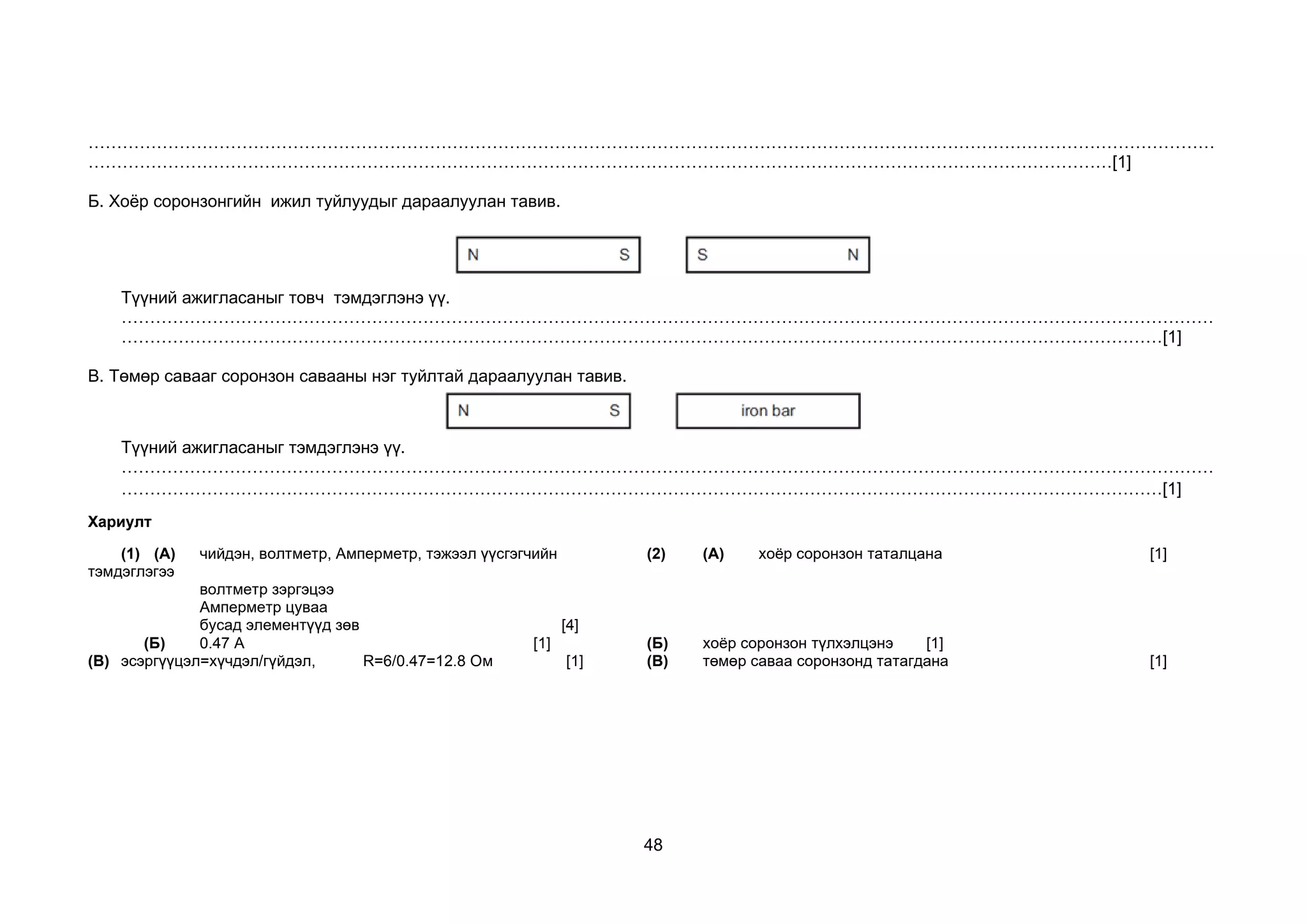48
………………………………………………………………………………………………………………………………………………………………………………
………………………………………………………………………………………………………………………………………………………………[1]
Б. Хоёр соронзонгийн ижил туйлуудыг дараалуулан тавив.
Түүний ажигласаныг товч тэмдэглэнэ үү.
…………………………………………………………………………………………………………………………………………………………………………
…………………………………………………………………………………………………………………………………………………………………[1]
В. Төмөр савааг соронзон савааны нэг туйлтай дараалуулан тавив.
Түүний ажигласаныг тэмдэглэнэ үү.
…………………………………………………………………………………………………………………………………………………………………………
…………………………………………………………………………………………………………………………………………………………………[1]
Хариулт
(1) (А) чийдэн, волтметр, Амперметр, тэжээл үүсгэгчийн
тэмдэглэгээ
волтметр зэргэцээ
Амперметр цуваа
бусад элементүүд зөв [4]
(2) (А) хоёр соронзон таталцана [1]
(Б) 0.47 A [1] (Б) хоёр соронзон түлхэлцэнэ [1]
(В) эсэргүүцэл=хүчдэл/гүйдэл, R=6/0.47=12.8 Ом [1] (В) төмөр саваа соронзонд татагдана [1]
 