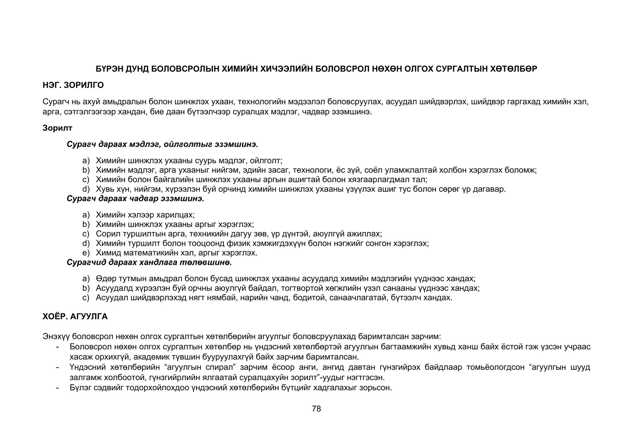 78
БҮРЭН ДУНД БОЛОВСРОЛЫН ХИМИЙН ХИЧЭЭЛИЙН БОЛОВСРОЛ НӨХӨН ОЛГОХ СУРГАЛТЫН ХӨТӨЛБӨР
НЭГ. ЗОРИЛГО
Сурагч нь ахуй амьдралын болон шинжлэх ухаан, технологийн мэдээлэл боловсруулах, асуудал шийдвэрлэх, шийдвэр гаргахад химийн хэл,
арга, сэтгэлгээгээр хандан, бие даан бүтээлчээр суралцах мэдлэг, чадвар эзэмшинэ.
Зорилт
Сурагч дараах мэдлэг, ойлголтыг эзэмшинэ.
a) Химийн шинжлэх ухааны суурь мэдлэг, ойлголт;
b) Химийн мэдлэг, арга ухааныг нийгэм, эдийн засаг, технологи, ёс зүй, соёл уламжлалтай холбон хэрэглэх боломж;
c) Химийн болон байгалийн шинжлэх ухааны аргын ашигтай болон хязгаарлагдмал тал;
d) Хувь хүн, нийгэм, хүрээлэн буй орчинд химийн шинжлэх ухааны үзүүлэх ашиг тус болон сөрөг үр дагавар.
Сурагч дараах чадвар эзэмшинэ.
a) Химийн хэлээр харилцах;
b) Химийн шинжлэх ухааны аргыг хэрэглэх;
c) Сорил туршилтын арга, техникийн дагуу зөв, үр дүнтэй, аюулгүй ажиллах;
d) Химийн туршилт болон тооцоонд физик хэмжигдэхүүн болон нэгжийг сонгон хэрэглэх;
e) Химид математикийн хэл, аргыг хэрэглэх.
Сурагчид дараах хандлага төлөвшинө.
a) Өдөр тутмын амьдрал болон бусад шинжлэх ухааны асуудалд химийн мэдлэгийн үүднээс хандах;
b) Асуудалд хүрээлэн буй орчны аюулгүй байдал, тогтвортой хөгжлийн үзэл санааны үүднээс хандах;
c) Асуудал шийдвэрлэхэд нягт нямбай, нарийн чанд, бодитой, санаачлагатай, бүтээлч хандах.
ХОЁР. АГУУЛГА
Энэхүү боловсрол нөхөн олгох сургалтын хөтөлбөрийн агуулгыг боловсруулахад баримталсан зарчим:
- Боловсрол нөхөн олгох сургалтын хөтөлбөр нь үндэсний хөтөлбөртэй агуулгын багтаамжийн хувьд ханш байх ёстой гэж үзсэн учраас
хасаж орхихгүй, академик түвшин бууруулахгүй байх зарчим баримталсан.
- Үндэсний хөтөлбөрийн “агуулгын спирал” зарчим ёсоор анги, ангид давтан гүнзгийрэх байдлаар томьёологдсон “агуулгын шууд
залгамж холбоотой, гүнзгийрлийн ялгаатай суралцахуйн зорилт”-уудыг нэгтгэсэн.
- Бүлэг сэдвийг тодорхойлохдоо үндэсний хөтөлбөрийн бүтцийг хадгалахыг зорьсон.
 