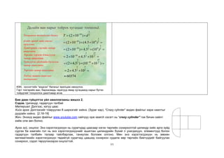 11
3
10 2
(2 10 )
T d
−
=  
Далайн ван нарыг тойрох хугацааг тооцольё.
3
10 9 2
(2 10 ) (4.5 10 )
−
=    =
3 3
10 9
2 2
(2 10 ) 4.5 (10 )
−
=    =
3 27
10 2 2
2 10 4.5 10
−
=    =
3 27
10
2 2
(2 4.5 ) (10 10 )
−
=    =
3 7
2 2
2 4.5 10
=   =
Тооцоолох томьёогоо бичнэ.
d-ийн оронд зайн утгыг
орлуулна.
Үржвэрийн зэргийн чанар
ашиглана.
Зэргийг зэрэгт дэвшүүлэх
чанар ашиглана.
Үржүүлэх үйлдлийн бүлэглэх
чанар ашиглана.
Зэргийн чанар ашиглана.
60374

Тооны машин ашиглан
тооцоолно.
KWL хүснэгтийн “мэдсэн” баганыг ярилцаж нөхүүлнэ.
Гэрт тэнгэрийн ван, бархасвадь гаригууд ямар хугацаанд нарыг бүтэн
тойрдгийг тооцоолох даалгавар өгнө.
Бие даан гүйцэтгэх үйл ажиллагааны жишээ 2.
Сэдэв. Цилиндр, гадаргуун талбай
Материал: Дэлгээс, хатуу цаас
Хийх арга: Дэлгээсийг томруулан 8 ширхэгийг хийнэ. (Зураг хар). “Crazy cylinder” видео файлыг харж наалтыг
дуурайн хийнэ. [2.18-19]
Жич: Энэхүү видео файлыг www.youtube.com сайтруу орж search хэсэгт нь “crazy cylinder” гэж бичин хайлт
хийж олж авч болно.
Арга зүй, онцлог: Энэ хэрэглэгдэхүүн нь сурагчдад цаасаар нэгэн төрлийн сонирхолтой цилиндр хийх арга зүйд
сургах ба хамгийн гол нь энэ хэрэглэгдэхүүнийг ашиглан цилиндрийн бүхий л ухагдахуун, элементүүд болон
гадаргуун талбайн талаар тайлбарлаж, таниулах боломж олгоно. Мөн энэ хэрэглэгдэхүүн нь зөвхөн
математикийн хэрэглэгдэхүүн төдийгүй сурагчид цаашид сонирхон судалж өөр төрлийн биетүүдийг байгуулах
сонирхол, сэдэл төрүүлэхээрээ онцлогтой.
 