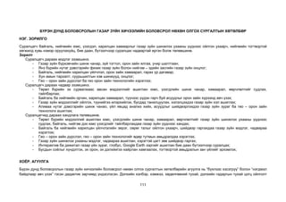 111
БҮРЭН ДУНД БОЛОВСРОЛЫН ГАЗАР ЗҮЙН ХИЧЭЭЛИЙН БОЛОВСРОЛ НӨХӨН ОЛГОХ СУРГАЛТЫН ХӨТӨЛБӨР
НЭГ. ЗОРИЛГО
Суралцагч байгаль, нийгмийн юмс, үзэгдэл, харилцан хамаарлыг газар зүйн шинжлэх ухааны үүднээс ойлгон ухаарч, нийгмийн тогтвортой
хөгжилд хувь нэмэр оруулахуйц, бие даан, бүтээлчээр суралцах чадвартай иргэн болж төлөвшинө.
Зорилт
Суралцагч дараах мэдлэг эзэмшинэ.
- Газар зүйн бүрхэвчийн шинж чанар, зүй тогтол, орон зайн ялгаа, учир шалтгаан;
- Янз бүрийн нутаг дэвсгэрийн физик газар зүйн болон нийгэм – эдийн засгийн газар зүйн онцлог;
- Байгаль, нийгмийн харилцан үйлчлэл, орон зайн хамаарал, гарах үр дагавар;
- Хүн амын тархалт, суурьшилтын хэв шинжүүд, онцлог;
- Гео – орон зайн дүрслэл ба гео орон зайн технологийн хэрэглээ;
Суралцагч дараах чадвар эзэмшинэ.
- Төрөл бүрийн эх сурвалжаас авсан мэдээллийг ашиглан юмс, үзэгдлийн шинж чанар, хамаарал, өөрчлөлтийг судлах,
тайлбарлах;
- Байгаль ба нийгмийн орчин, харилцан хамаарал, түүнээс үүдэн гарч буй асуудлыг орон зайн хүрээнд авч үзэх;
- Газар зүйн мэдээллийг ойлгох, түүнийгээ илэрхийлэх, бусдад танилцуулах, хэлэлцэхдээ газар зүйн хэл ашиглах;
- Аливаа нутаг дэвсгэрийн шинж чанао, үйл явцад анализ хийх, асуудлыг шийдвэрлэхдээ газар зүйн зураг ба гео – орон зайн
технологи ашиглах;
Суралцагчид дараах хандлага төлөвшинө.
- Төрөл бүрийн мэдээллий ашиглан юмс, үзэгдлийн шинж чанар, хамаарал, өөрчлөлтийг газар зүйн шинжлэх ухааны үүднээс
судлах, байгаль, нийгэм дэх юмс үзэгдлийг тайлбарлахдаа газар зүйн үүднээс хандах;
- Байгаль ба нийгмийн харилцан үйлчлэлийн эерэг, сөрөг талыг ойлгон ухаарч, шийдвэр гаргахдаа газар зүйн мэдлэг, чадвараа
хэрэглэх;
- Гео – орон зайн дүрслэл, гео – орон зайн технологийг өдөр тутмын амьдралдаа хэрэглэх;
- Газар зүйн шинжлэх ухааны мэдлэг, чадвараа ашиглан, хэрэгтэй цагт зөв шийдвэр гаргах;
- Интерактив ба дижитал газар үйн зураг, глобус, Google Earth зэргийг ашиглан бие даан бүтээлчээр суралцах;
- Бусдын соёлыг хүндэтгэх, эх орон, эх дэлхйигээ хайрлан хамгаалах, тогтвортой амьдралын зан үйлийг эрхэмлэх;
ХОЁР. АГУУЛГА
Бүрэн дунд боловсролын газар зүйн хичээлийн боловсрол нөхөн олгох сургалтын хөтөлбөрийн агуулга нь “бүхлээс хэсэгрүү” болон “нэгдмэл
байдлаар авч үзэх” гэсэн дидактик зарчимд үндэслэсэн. Дэлхийн хэлбэр, хэмжээ, хөдөлгөөний тухай, дэлхийн гадаргын тухай цогц ойлголт
 