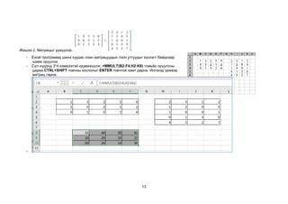 13
Жишээ 2. Матрицыг үржүүлэх. .
- Excel программд шинэ хуудас нээн матрицуудын тоон утгуудыг хүснэгт байдлаар
шивж оруулна.
- Сул нүдэнд 3*4 хэмжээтэй идэвхжүүлж, =MMULT(B2:F4,H2:K6) томьёо оруулсны
дараа CTRL+SHIFT товчны хослолыг ENTER товчтой хамт дарна. Ингэхэд үржвэр
матриц гарна.
-
 