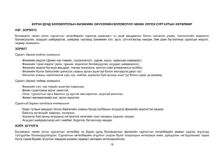 19
БҮРЭН ДУНД БОЛОВСРОЛЫН ФИЗИКИЙН ХИЧЭЭЛИЙН БОЛОВСРОЛ НӨХӨН ОЛГОХ СУРГАЛТЫН ХӨТӨЛБӨР
НЭГ. ЗОРИЛГО
Боловсрол нөхөн олгох сургалтын хөтөлбөрийн хүрээнд суралцагч нь ахуй амьдралын болон шинжлэх ухаан, технологийн мэдээлэл
боловсруулах, асуудал шийдвэрлэх, шийдвэр гаргахад физикийн хэл, арга, сэтгэлгээгээр хандан, бие даан бүтээлчээр суралцах мэдлэг,
чадвар эзэмшинэ.
ЗОРИЛТ
Сурагч дараах мэдлэг эзэмшинэ.
- Физикийн мэдлэг (физик нэр томьёо, тодорхойлолт, дүрэм, хууль, харилцан хамаарал);
- Физикийн тухай мэдлэг (арга, турших, мэдээлэл боловсруулах, асуудал шийдвэрлэх);
- Физикийн мэдлэг ба ахуй амьдрал, техник технологи, монгол соёл уламжлалын холбоо;
- Физикийн болон байгалийн шинжлэх ухааны аргын ашигтай болон хязгаарлагдмал тал;
- Шинжлэх ухааны хэрэглээний хувь хүн, нийгэм, хүрээлэн буй орчинд ашиг тус болон сөрөг үр дагавар.
Сурагч дараах чадвар эзэмшинэ.
- Физикийн хэл, нэр томьёо ашиглан харилцах;
- Физик судалгааны аргыг хэрэглэх;
- Онол, туршилтын арга барилыг үр дүнтэй зөв хэрэглэх, аюулгүй ажиллах;
- Физикт математикийн хэл, аргыг хэрэглэх.
Сурагчид дараах хандлага төлөвшинө.
- Өдөр тутмын амьдрал болон байгалийн ухааны бусад салбарын асуудалд физикийн мэдлэгтэй хандах;
- Байгаль ертөнцийг хайрлах, сонирхох;
- Хүрээлэн буй орчны асуудалд тогтвортой хөгжлийн үзэл санааны үүднээс хандах;
- Асуудал шийдвэрлэхэд нягт нямбай, бодитой, бүтээлчээр хандах.
ХОЁР. АГУУЛГА
Боловсрол нөхөн олгох сургалтын хөтөлбөр нь Бүрэн дунд боловсролын физикийн сургалтын хөтөлбөрийн заавал судлах агуулгад
тулгуурлан боловсруулагдсан. Сургалтын хөтөлбөрийн агуулгыг үндсэн бүлэг хоорондын интеграци хийж, дүйцүүлэн нягтруулахаас гадна
бүлэг сэдэв бүрийн агуулгыг амьдрах ухааны чадварт зангидан интеграцчилсан.
 