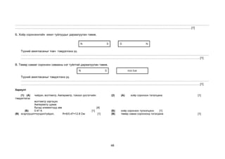 48
………………………………………………………………………………………………………………………………………………………………………………
………………………………………………………………………………………………………………………………………………………………[1]
Б. Хоёр соронзонгийн ижил туйлуудыг дараалуулан тавив.
Түүний ажигласаныг товч тэмдэглэнэ үү.
…………………………………………………………………………………………………………………………………………………………………………
…………………………………………………………………………………………………………………………………………………………………[1]
В. Төмөр савааг соронзон савааны нэг туйлтай дараалуулан тавив.
Түүний ажигласаныг тэмдэглэнэ үү.
…………………………………………………………………………………………………………………………………………………………………………
…………………………………………………………………………………………………………………………………………………………………[1]
Хариулт
(1) (А) чийдэн, волтметр, Амперметр, тэжээл үүсгэгчийн
тэмдэглэгээ
волтметр зэргэцээ
Амперметр цуваа
бусад элементүүд зөв [4]
(2) (А) хоёр соронзон таталцана [1]
(Б) 0.47 A [1] (Б) хоёр соронзон түлхэлцэнэ [1]
(В) эсэргүүцэл=хүчдэл/гүйдэл, R=6/0.47=12.8 Ом [1] (В) төмөр саваа соронзонд татагдана [1]
 