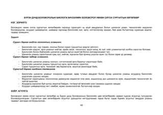 49
БҮРЭН ДУНД БОЛОВСРОЛЫН БИОЛОГИ ХИЧЭЭЛИЙН БОЛОВСРОЛ НӨХӨН ОЛГОХ СУРГАЛТЫН ХӨТӨЛБӨР
НЭГ. ЗОРИЛГО
Боловсрол нөхөн олгох сургалтын хөтөлбөрийн хүрээнд суралцагч нь ахуй амьдралын болон шинжлэх ухаан, технологийн мэдээлэл
боловсруулах, асуудал шийдвэрлэх, шийдвэр гаргахад биологийн хэл, арга, сэтгэлгээгээр хандан, бие даан бүтээлчээр суралцах мэдлэг,
чадвар эзэмшинэ.
Зорилт
Сурагч дараах мэдлэг ойлголтыг эзэмшинэ.
- Биологийн хэл, нэр томьёо, онолын болон сорил туршилтын мэдлэг ойлголт;
- Биологийн мэдлэг, арга ухааныг нийгэм, эдийн засаг, технологи, эрүүл мэнд, ёс зүй, соёл уламжлалтай холбон хэрэглэх боломж;
- Биологийн болон байгалийн шинжлэх ухааны аргын ашигтай болон хязгаарлагдмал тал;
- Шинжлэх ухааны хэрэглээний хувь хүн, нийгэм, хүрээлэн буй орчинд үзүүлэх ашиг тус болон сөрөг үр дагавар.
Сурагч дараах чадвар эзэмшинэ.
- Биологийн шинжлэх ухааны онолын, сэтгэлгээний арга барилыг хэрэглэдэг байх;
- Биологийн шинжлэх ухааны туршилтын арга, аргачлалыг хэрэглэх;
- Сорил туршилтын арга, техникийг зөв баримталж, аюулгүй ажилладаг байх;
Сурагчид дараах хандлага төлөвшинө.
- Биологийн шинжлэх ухааныг сонирхон судалдаг, өдөр тутмын амьдрал болон бусад шинжлэх ухааны асуудалд биологийн
мэдлэгийн үүднээс хандах;
- Мэдээлэл харилцааны технологиор дамжуулан мэдээлэл олж авах, мэдээлэлд дүн шинжилгээ хийх, мэдээллийн технологийг ёс
зүйтэй ашиглах;
- Асуудалд хүрээлэн буй орчны аюулгүй байдал, тогтвортой хөгжлийн үзэл санааны үүднээс хандах;
- Асуудал шийдвэрлэхэд нягт нямбай, идэвх санаачлагатай, бүтээлчээр хандах
ХОЁР. АГУУЛГА
Боловсрол нөхөн олгох сургалтын хөтөлбөр нь Бүрэн дунд боловсролын биологийн цөм хөтөлбөрийн заавал судлах агуулгад тулгуурлан
боловсруулагдсан. Сургалтын цөм хөтөлбөрийн агуулгыг дүйцүүлэн нягтруулахаас гадна бүлэг сэдэв бүрийн агуулгыг амьдрах ухааны
чадварт зангидан интеграцчилсан.
 