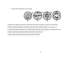 77
2. Зурагт митоз хуваагдлын үе шат өгөгдөв.
(a)Эсийн митоз хуваагдлын цитогенез явагдаж буй үйл явцыг илэрхийлсэн үсгийг сонгож дугуйлна уу.
....................................................................................................................................
(b)Митоз хуваагдалд ээрүүлийн утаслагийг үүсгэх үүрэгтэй эрхтэнцэрийг заасан тоог тэмдэглэнэ үү.
...................................................................................................................................
(c) Зургаас ажиглаад В дугаартай хэсэгт хромосомуудад ямар өөрчлөлт болж байгааг тайлбарлаж бичнэ үү
..................................................................................................................................
(d)Зургийг ажиглаад 3 дугаараар тэмдэглэсэн бүтцийг нэрлэж бичнэ үү.
.............................................................................................................
(e)Зурагт эсийн мөчлөгийн ямар үе шатыг илэрхийлсэн байна вэ?
.......................................................................................................
 