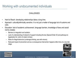 Working with undocumented individuals
                                         CHALLENGES


•   Hard to Reach: developing relationships takes a long time.
•   Approach: culturally/ethnically sensitive. It is not just a matter of language but of customs and
    uses.
•   Education: lack of academic achievement, language barriers, knowledge of laws and social
    norms creates:
     – Barriers to integration and isolation.
     – Lack of understanding of network of support including the law (Special Order 40 and pathways to
       legalization for victim of violent crimes).
     – Risks for illegal behaviors (underage drinking, sex with minors).
     – Reduced impact of prevention and as a consequence intervention happens often time at a very late
       stage.




                                  © 2012 Jovenes, Inc. – Confidential & Proprietary                 Page Page 24
                                                                                                         24
                                                                                                      Page 24
 