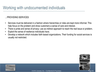 Working with undocumented individuals

 …PROVIDING SERVICES

 • Services must be delivered in a fashion where hierarchies or roles are kept more informal. This
   help focus on the problem and show customers a sense of care and interest.
 • There is pride and sense of privacy: use as indirect approach to reach the real issue or problem.
 • Exploit the sense of resilience individuals have.
 • Develop a network which includes faith based organizations. Their funding for social services is
   usually not restricted.




                               © 2012 Jovenes, Inc. – Confidential & Proprietary           Page Page 26
                                                                                                26
                                                                                             Page 26
 
