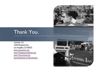 Thank You.
Jovenes, Inc.
1208 Pleasant Ave.
Los Angeles, CA 90033
www.jovenesinc.org
www.Thebeaconnetwork.org
www.Tbnconnect.org
www.facebook.com/jovenesinc
 