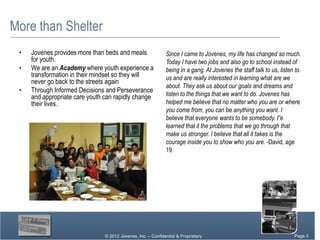 More than Shelter
 •   Jovenes provides more than beds and meals                Since I came to Jovenes, my life has changed so much.
     for youth.                                               Today I have two jobs and also go to school instead of
 •   We are an Academy where youth experience a               being in a gang. At Jovenes the staff talk to us, listen to
     transformation in their mindset so they will             us and are really interested in learning what are we
     never go back to the streets again
                                                              about. They ask us about our goals and dreams and
 •   Through Informed Decisions and Perseverance
     and appropriate care youth can rapidly change            listen to the things that we want to do. Jovenes has
     their lives.                                             helped me believe that no matter who you are or where
                                                              you come from, you can be anything you want. I
                                                              believe that everyone wants to be somebody. I”e
                                                              learned that it the problems that we go through that
                                                              make us stronger. I believe that all it takes is the
                                                              courage inside you to show who you are. -David, age
                                                              19.




                                © 2012 Jovenes, Inc. – Confidential & Proprietary                                Page Page 3
                                                                                                                      3
                                                                                                                   Page 3
 
