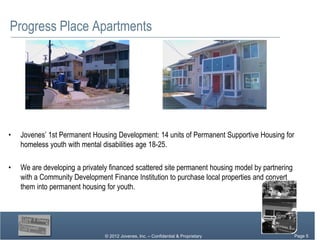 Progress Place Apartments




•   Jovenes’ 1st Permanent Housing Development: 14 units of Permanent Supportive Housing for
    homeless youth with mental disabilities age 18-25.

•   We are developing a privately financed scattered site permanent housing model by partnering
    with a Community Development Finance Institution to purchase local properties and convert
    them into permanent housing for youth.




                                © 2012 Jovenes, Inc. – Confidential & Proprietary           Page Page 5
                                                                                                 5
                                                                                              Page 5
 