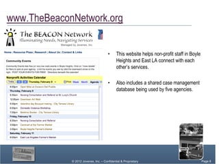 www.TheBeaconNetwork.org


                                       •     This website helps non-profit staff in Boyle
                                             Heights and East LA connect with each
                                             other’s services.

                                       •     Also includes a shared case management
                                             database being used by five agencies.




             © 2012 Jovenes, Inc. – Confidential & Proprietary                       Page Page 8
                                                                                          8
                                                                                       Page 8
 