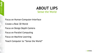 3
ABOUT LIPS
Focus on Human-Computer-Interface
Create a Real 3D World
Focus on Design Depth Camera
Focus on Parallel Computing
Focus on Machine Learning
Teach Computer to “Sense the World”
Sense the World
 