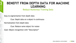 6NVIDIA CONFIDENTIAL. DO NOT DISTRIBUTE.
BENEFIT FROM DEPTH DATA FOR MACHINE
LEARNING
Easy to segmentation from depth data
Clue: Depth data on a object is continuous
Normalization from depth data
Clue: Reduce same object for rotate
Goal: Object recognition with “Description”
Reduce Numerous Training Data
 
