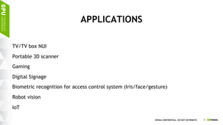 9NVIDIA CONFIDENTIAL. DO NOT DISTRIBUTE.
APPLICATIONS
TV/TV box NUI
Portable 3D scanner
Gaming
Digital Signage
Biometric recognition for access control system (Iris/face/gesture)
Robot vision
IoT
 