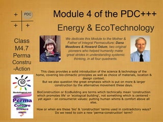 +   PDC
                      Module 4 of the PDC+++
+   +
                         Energy & EcoTechnology
                              We dedicate this Module to the Mother &
Class                          Father of Integral Permaculture: Dana
                              Meadows & Howard Odum, two original
M4.7                            pioneers who helped humanity make
Perma                          great strides in understanding systemic
                                    thinking, in all four quadrants.
Constru
-Action     This class provides a solid introduction of the science & technology of the
          home, covering bio-climactic principles as well as choice of materials, location &
                                           design context.
             But we also question the great emphasis which is put on more & larger
                      construction by the alternative movement these days.

          BioConstruction or EcoBuilding are terms which technically mean 'construction
          which promotes life' or 'ecological building', not something which is centered -
          yet again - on consumerist values: putting human whims & comfort above all
                                                else.

          How or when are these 'bio' & 'construction' terms used in contradictory ways?
                     Do we need to coin a new 'perma-construction' term?
 