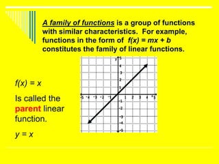 A family of functions is a group of functions
           with similar characteristics. For example,
           functions in the form of f(x) = mx + b
           constitutes the family of linear functions.



f(x) = x
Is called the
parent linear
function.
y=x
 