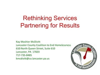 Rethinking Services Partnering for Results Kay Moshier McDivitt Lancaster County Coalition to End Homelessness 610 North Queen Street, Suite 610 Lancaster, PA  17603 717-735-8485 [email_address] 
