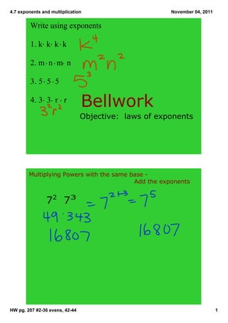 4.7 exponents and multiplication November 04, 2011
Write using exponents
1. k k k k
2. m n m n
3. 5 5 5
4. 3 3 r r
Bellwork
Objective: laws of exponents
Multiplying Powers with the same base
Add the exponents
72 73
HW pg. 207 #236 evens, 4244 1