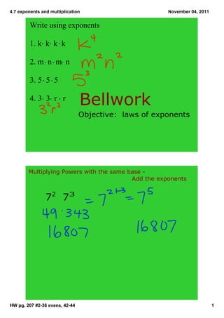 4.7 exponents and multiplication                       November 04, 2011


         Write using exponents

         1. k  k  k  k

         2. m  n  m  n

         3. 5  5  5

         4. 3  3  r   r
                                Bellwork
                                Objective:  laws of exponents




        Multiplying Powers with the same base ­ 
                                          Add the exponents


                72  73




HW pg. 207 #2­36 evens, 42­44                                              1
 