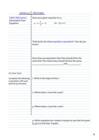      Section 4.7  Jiffy Graphs

TOPIC ONE (cont.)         Solve your given equation for y.
Information from 
Equations




                          Think back: Are these equations equivalent?  How do you 
                          know?




                          Since they are equivalent then they should all be the 
                          same line! This means they should all have the same   
                          __________, ________________, and ___________.



It's Your Turn!

Complete the following  1. What is the slope of line l ? 
4 questions with your 
partner.(5 minutes)



                          2. Where does l cross the y‐axis?




                          3. Where does l cross the x‐axis?




                          4. Which equation for l makes it easiest to see that the point 
                          (5,3) is on the line?  Explain.



                                                                                            5
 