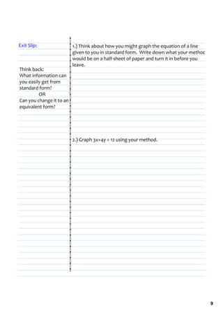 Exit Slip:                 1.) Think about how you might graph the equation of a line 
                           given to you in standard form.  Write down what your method 
                           would be on a half‐sheet of paper and turn it in before you 
                           leave.
Think back:
What information can 
you easily get from 
standard form?
            OR
Can you change it to an 
equivalent form?




                           2.) Graph 3x+4y = 12 using your method.




                                                                                          9
 