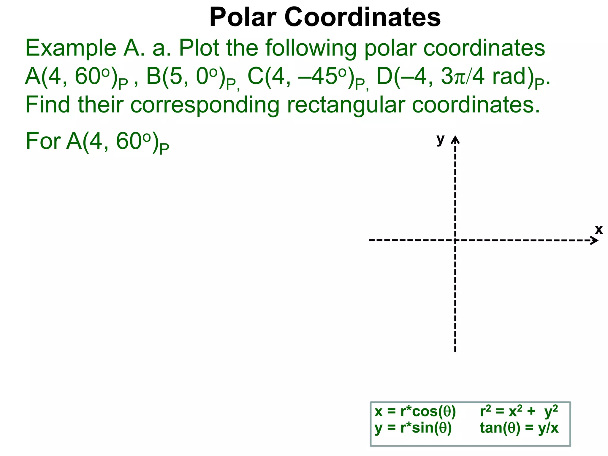 Polar Coordinates
Example A. a. Plot the following polar coordinates
A(4, 60o)P , B(5, 0o)P, C(4, &ndash;45o)P, D(&ndash;4, 3&pi;/4 rad)P.
Find their corresponding rectangular coordinates.
x
y
x = r*cos()
y = r*sin()
r2 = x2 + y2
tan() = y/x
For A(4, 60o)P
 