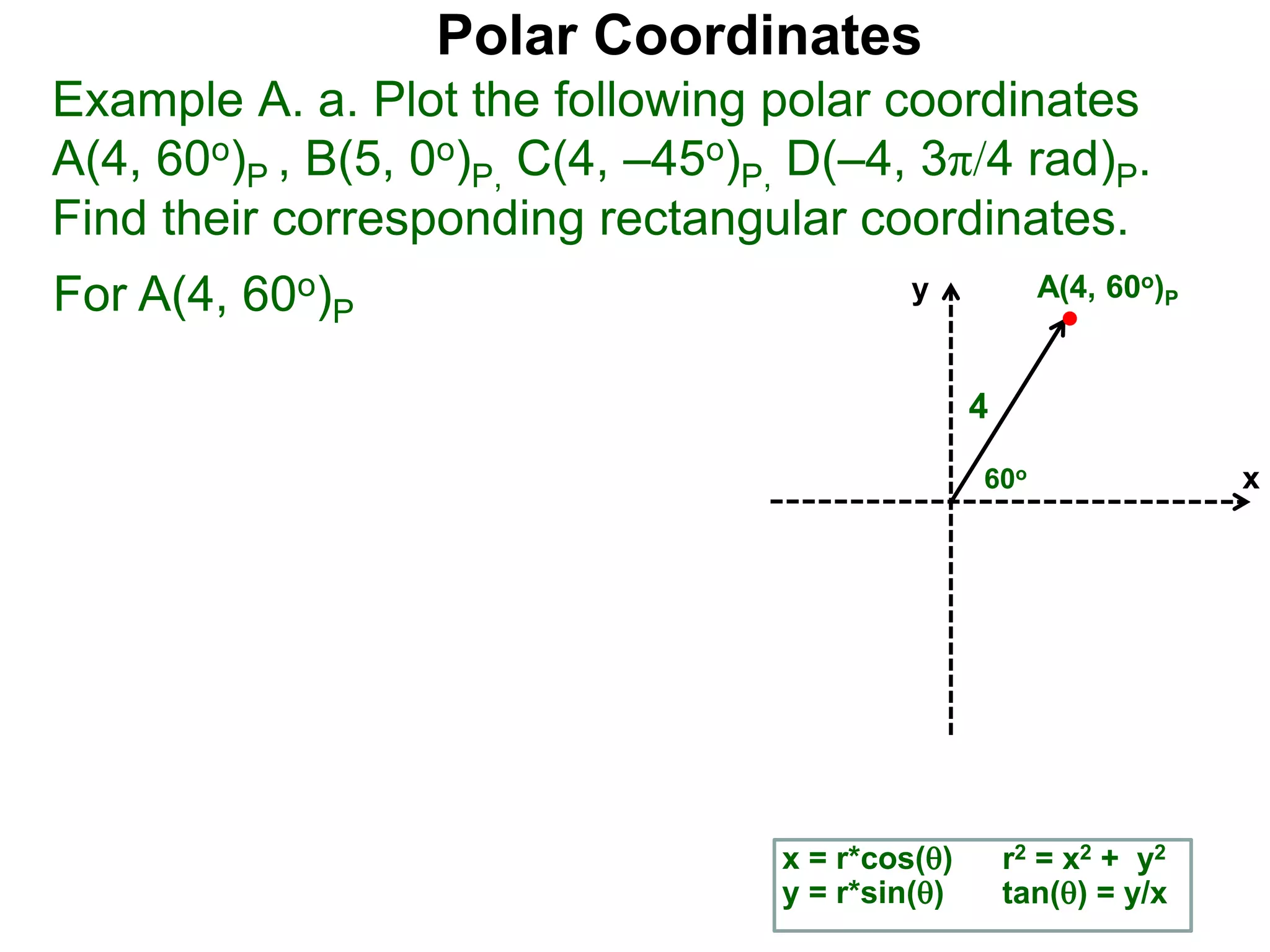 Polar Coordinates
Example A. a. Plot the following polar coordinates
A(4, 60o)P , B(5, 0o)P, C(4, &ndash;45o)P, D(&ndash;4, 3&pi;/4 rad)P.
Find their corresponding rectangular coordinates.
x
y
60o
4
x = r*cos()
y = r*sin()
A(4, 60o)P
r2 = x2 + y2
tan() = y/x
For A(4, 60o)P
 