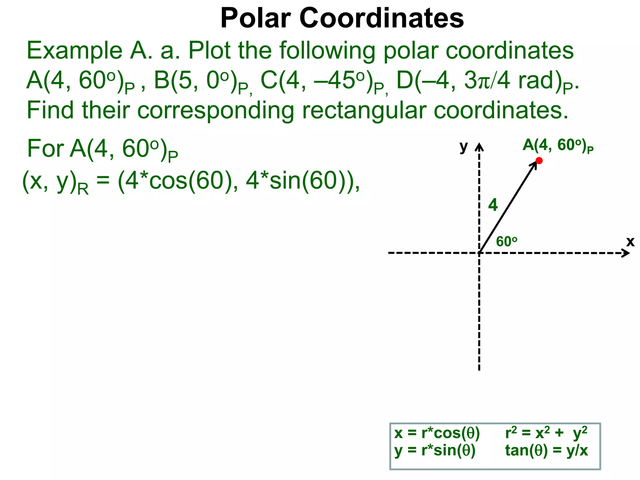 Polar Coordinates
Example A. a. Plot the following polar coordinates
A(4, 60o)P , B(5, 0o)P, C(4, &ndash;45o)P, D(&ndash;4, 3&pi;/4 rad)P.
Find their corresponding rectangular coordinates.
For A(4, 60o)P
x = r*cos()
y = r*sin()
(x, y)R = (4*cos(60), 4*sin(60)),
r2 = x2 + y2
tan() = y/x
x
y
60o
4
A(4, 60o)P
 