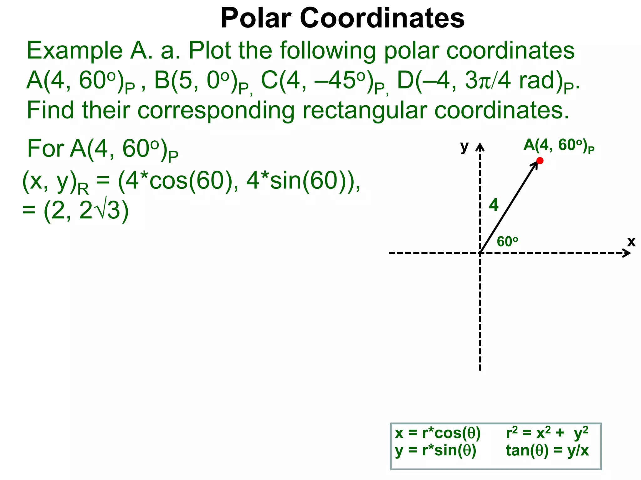 Polar Coordinates
Example A. a. Plot the following polar coordinates
A(4, 60o)P , B(5, 0o)P, C(4, &ndash;45o)P, D(&ndash;4, 3&pi;/4 rad)P.
Find their corresponding rectangular coordinates.
For A(4, 60o)P
x = r*cos()
y = r*sin()
(x, y)R = (4*cos(60), 4*sin(60)),
= (2, 23)
r2 = x2 + y2
tan() = y/x
x
y
60o
4
A(4, 60o)P
 