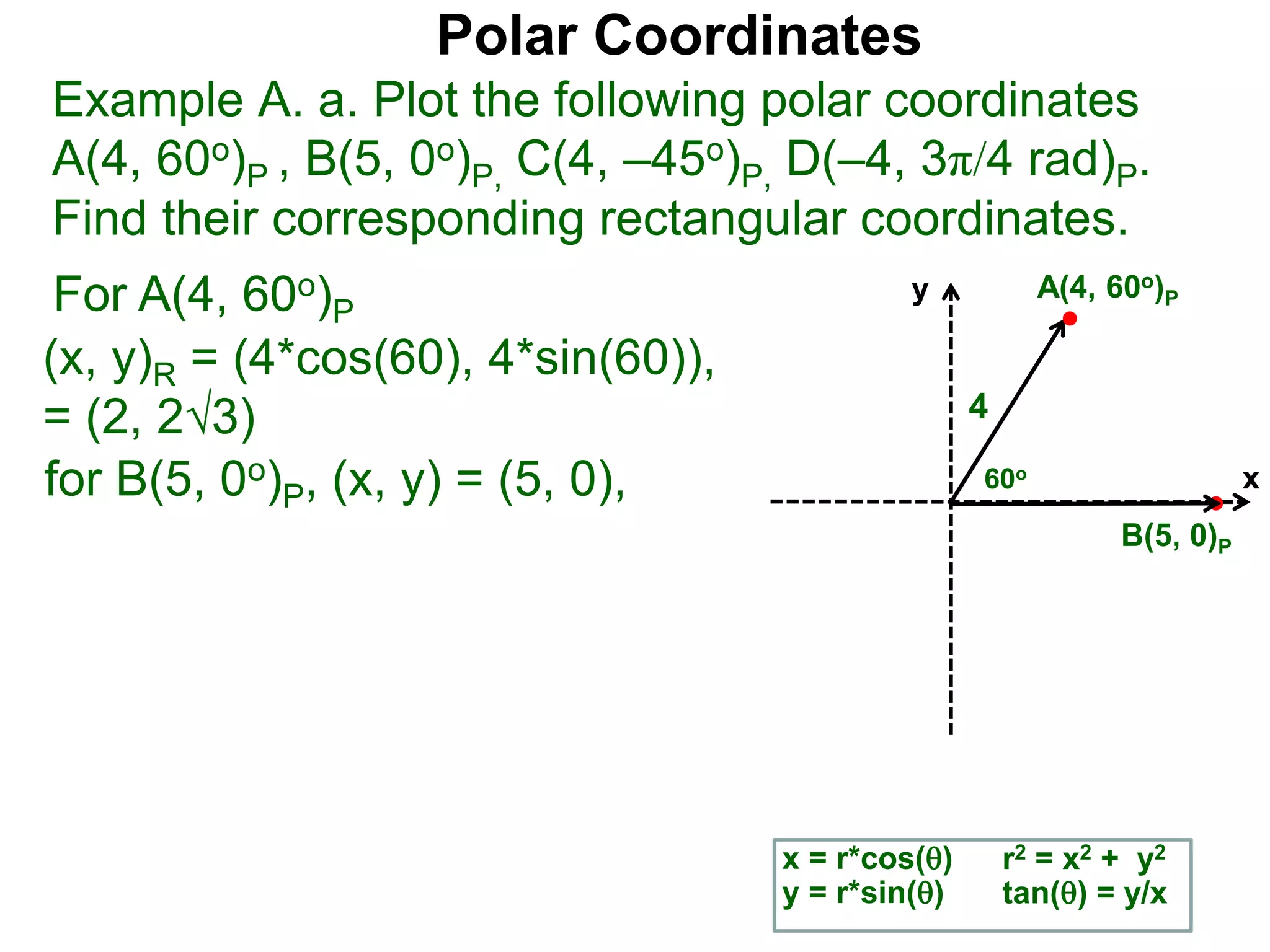 Polar Coordinates
Example A. a. Plot the following polar coordinates
A(4, 60o)P , B(5, 0o)P, C(4, &ndash;45o)P, D(&ndash;4, 3&pi;/4 rad)P.
Find their corresponding rectangular coordinates.
For A(4, 60o)P
x = r*cos()
y = r*sin()
(x, y)R = (4*cos(60), 4*sin(60)),
= (2, 23)
for B(5, 0o)P, (x, y) = (5, 0),
r2 = x2 + y2
tan() = y/x
x
y
60o
4
A(4, 60o)P
B(5, 0)P
 
