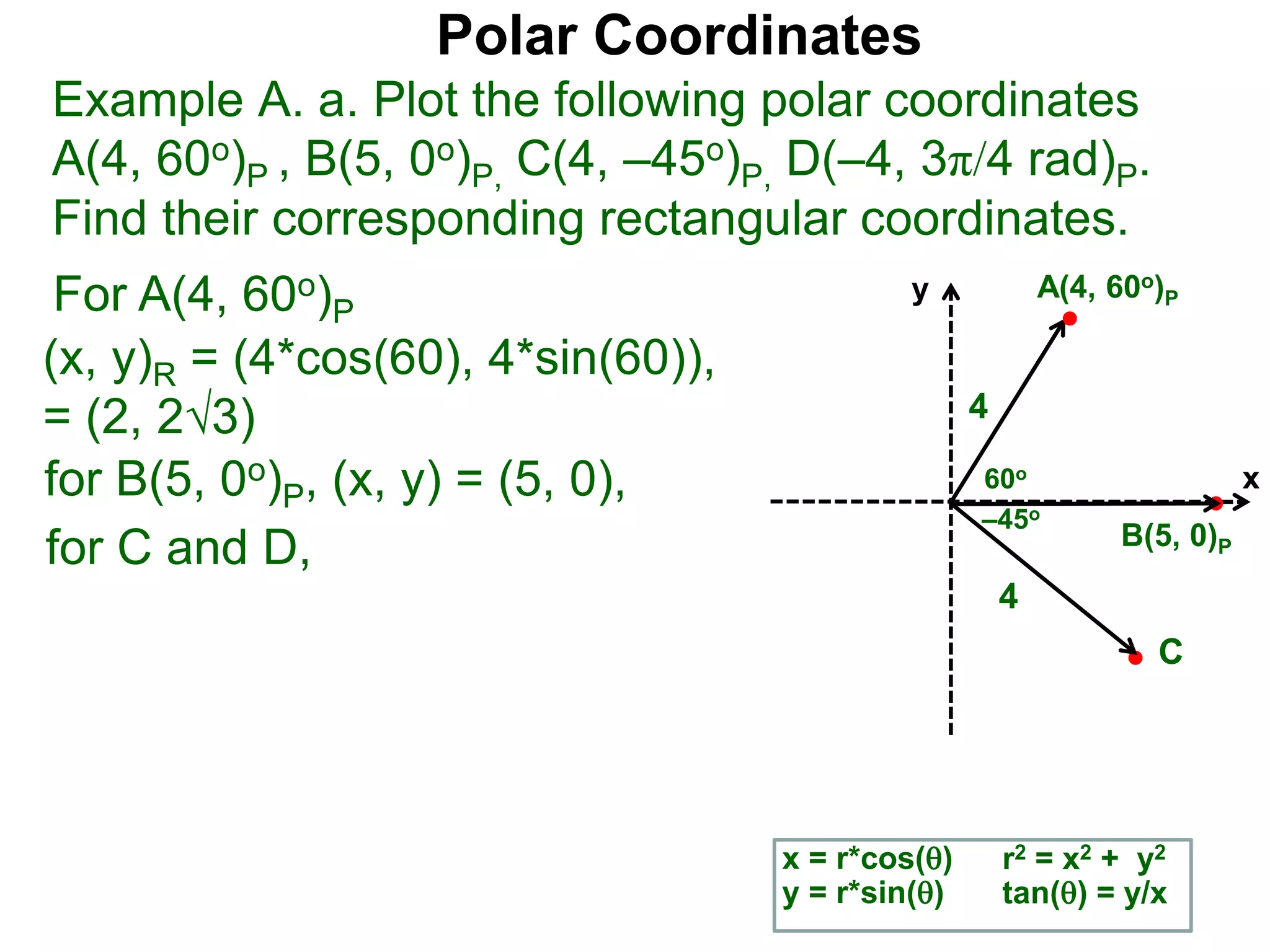 Polar Coordinates
Example A. a. Plot the following polar coordinates
A(4, 60o)P , B(5, 0o)P, C(4, &ndash;45o)P, D(&ndash;4, 3&pi;/4 rad)P.
Find their corresponding rectangular coordinates.
x
y
60o
4
For A(4, 60o)P
x = r*cos()
y = r*sin()
(x, y)R = (4*cos(60), 4*sin(60)),
= (2, 23)
for B(5, 0o)P, (x, y) = (5, 0),
for C and D,
A(4, 60o)P
B(5, 0)P
4
r2 = x2 + y2
tan() = y/x
&ndash;45o
C
 