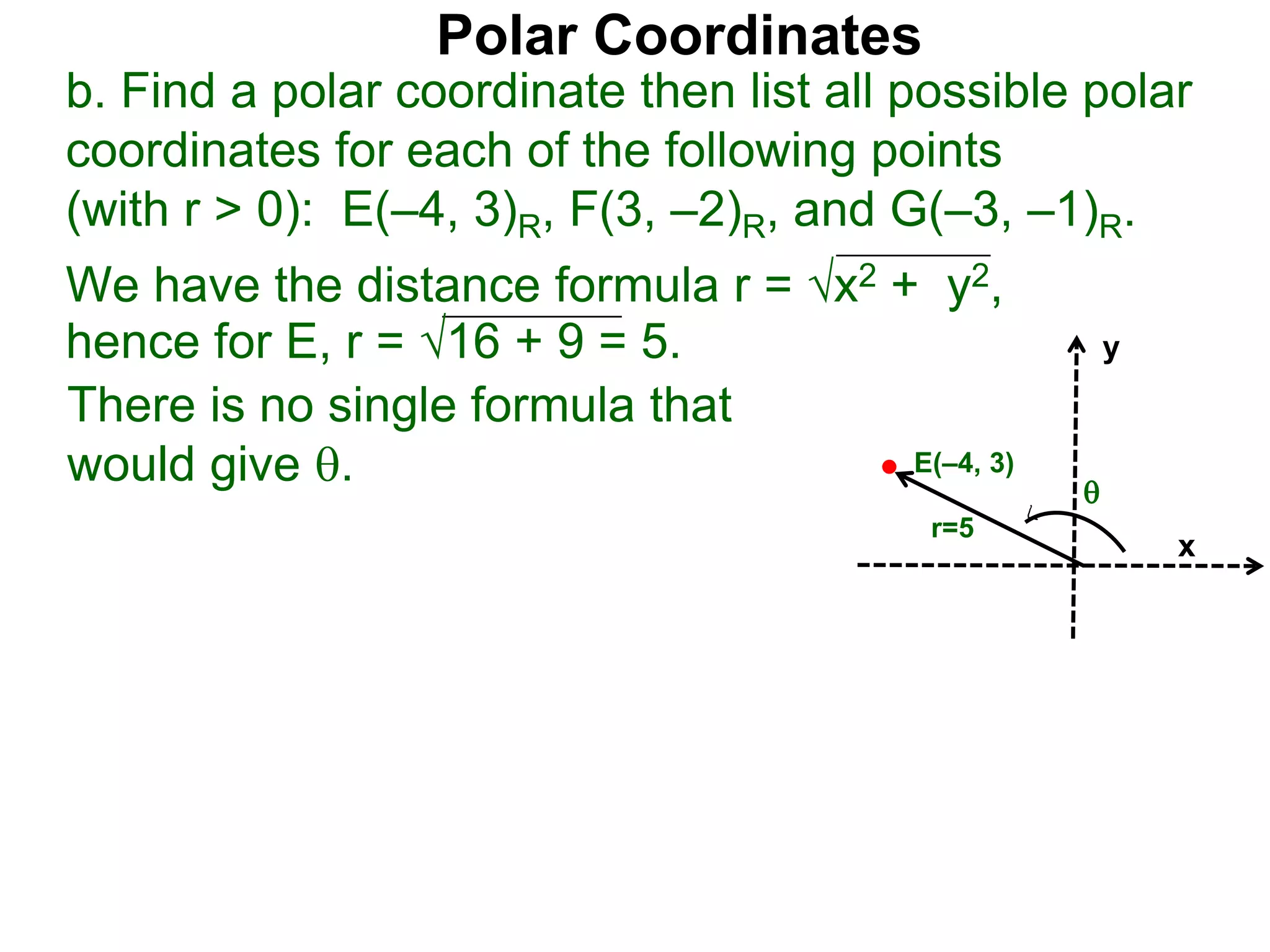 Polar Coordinates
b. Find a polar coordinate then list all possible polar
coordinates for each of the following points
(with r > 0): E(&ndash;4, 3)R, F(3, &ndash;2)R, and G(&ndash;3, &ndash;1)R.
There is no single formula that
would give .
We have the distance formula r = x2 + y2,
hence for E, r = 16 + 9 = 5.
x
y
E(&ndash;4, 3)
r=5

 