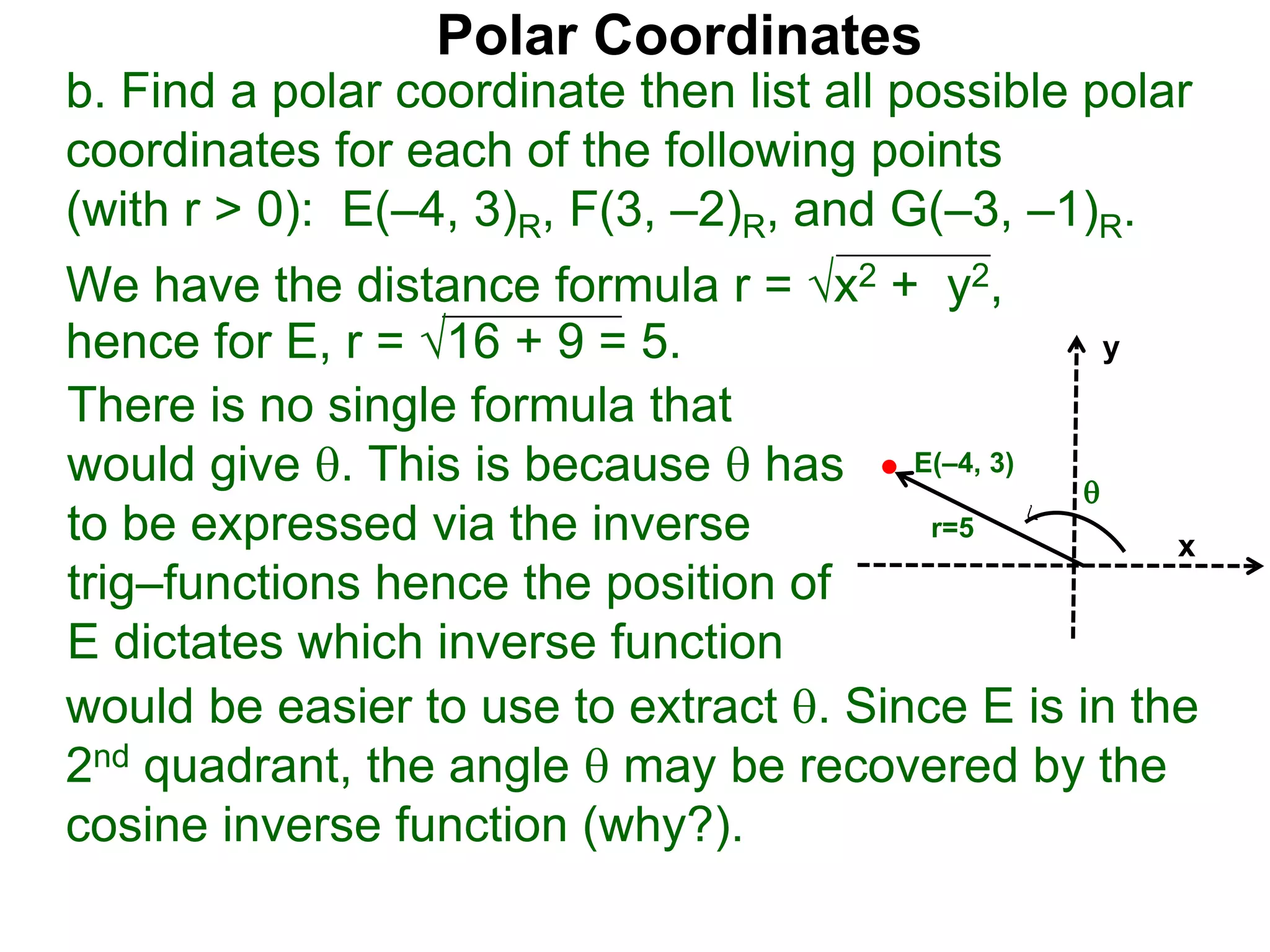 Polar Coordinates
b. Find a polar coordinate then list all possible polar
coordinates for each of the following points
(with r > 0): E(&ndash;4, 3)R, F(3, &ndash;2)R, and G(&ndash;3, &ndash;1)R.
We have the distance formula r = x2 + y2,
hence for E, r = 16 + 9 = 5.
would be easier to use to extract . Since E is in the
2nd quadrant, the angle  may be recovered by the
cosine inverse function (why?).
x
y
E(&ndash;4, 3)
r=5
There is no single formula that
would give . This is because  has
to be expressed via the inverse
trig&ndash;functions hence the position of
E dictates which inverse function

 