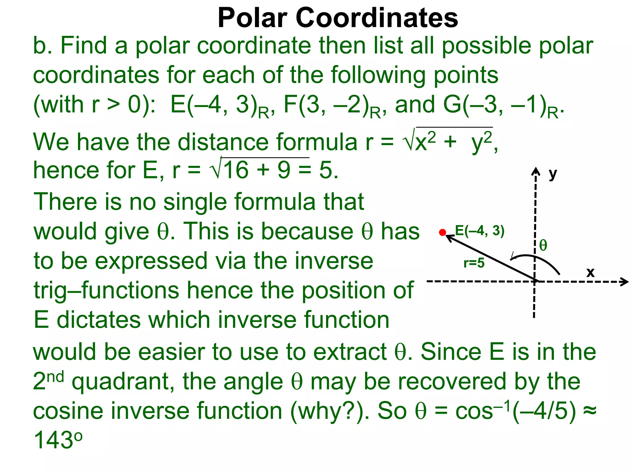 Polar Coordinates
b. Find a polar coordinate then list all possible polar
coordinates for each of the following points
(with r > 0): E(&ndash;4, 3)R, F(3, &ndash;2)R, and G(&ndash;3, &ndash;1)R.
We have the distance formula r = x2 + y2,
hence for E, r = 16 + 9 = 5.
x
y
E(&ndash;4, 3)

r=5
would be easier to use to extract . Since E is in the
2nd quadrant, the angle  may be recovered by the
cosine inverse function (why?). So  = cos&ndash;1(&ndash;4/5) &asymp;
143o
There is no single formula that
would give . This is because  has
to be expressed via the inverse
trig&ndash;functions hence the position of
E dictates which inverse function
 