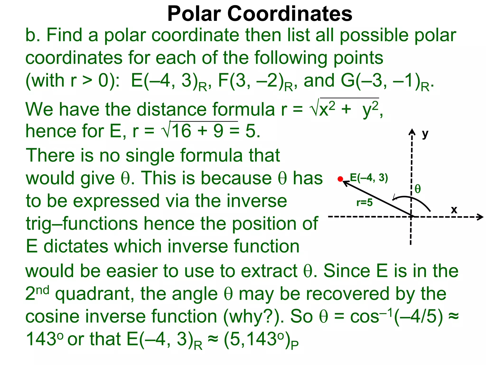 Polar Coordinates
b. Find a polar coordinate then list all possible polar
coordinates for each of the following points
(with r > 0): E(&ndash;4, 3)R, F(3, &ndash;2)R, and G(&ndash;3, &ndash;1)R.
We have the distance formula r = x2 + y2,
hence for E, r = 16 + 9 = 5.
x
y
E(&ndash;4, 3)

r=5
would be easier to use to extract . Since E is in the
2nd quadrant, the angle  may be recovered by the
cosine inverse function (why?). So  = cos&ndash;1(&ndash;4/5) &asymp;
143o or that E(&ndash;4, 3)R &asymp; (5,143o)P
There is no single formula that
would give . This is because  has
to be expressed via the inverse
trig&ndash;functions hence the position of
E dictates which inverse function
 
