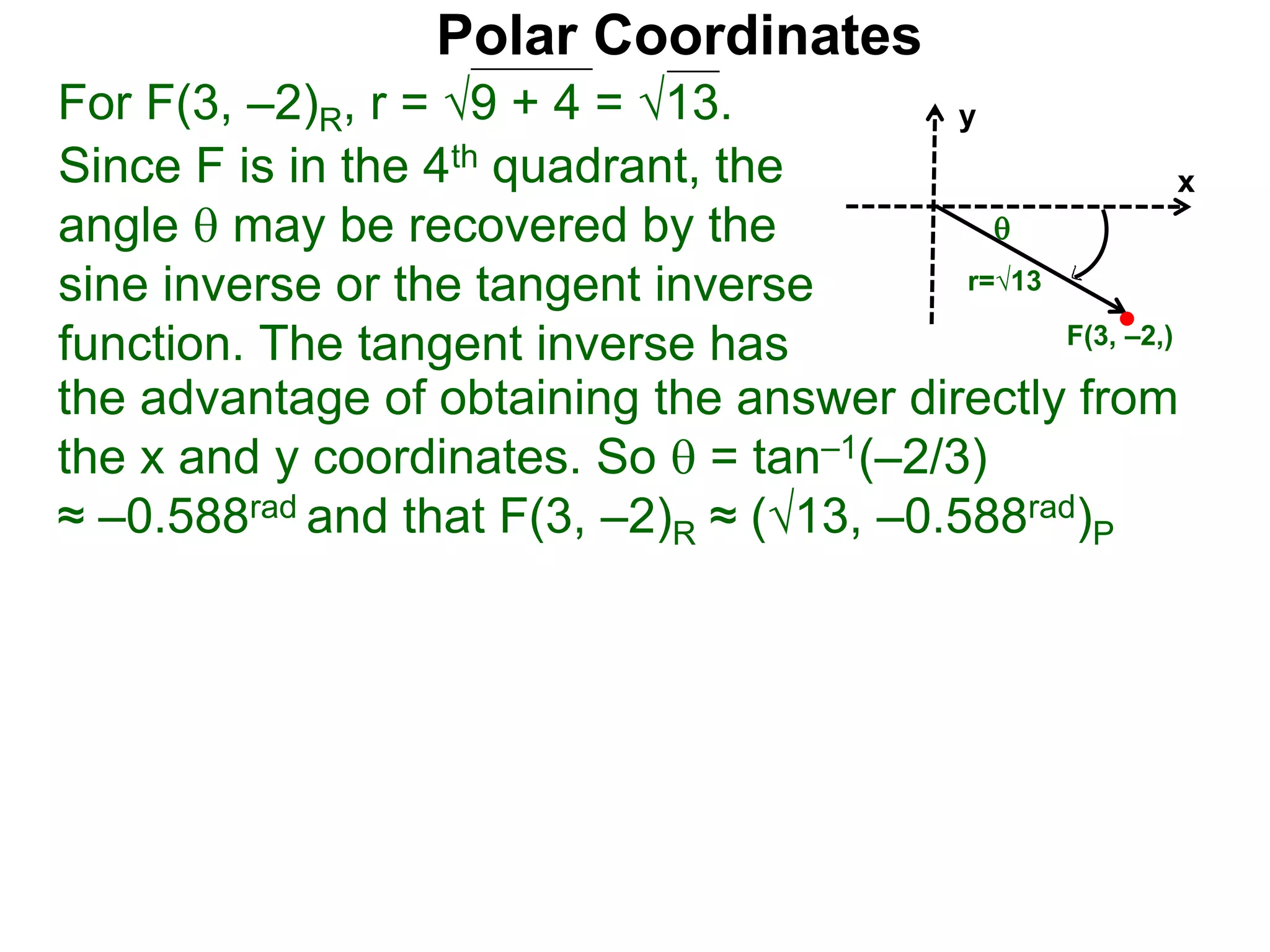 Polar Coordinates
For F(3, &ndash;2)R, r = 9 + 4 = &radic;13.
x
y
F(3, &ndash;2,)
Since F is in the 4th quadrant, the
angle  may be recovered by the
sine inverse or the tangent inverse
function. The tangent inverse has
the advantage of obtaining the answer directly from
the x and y coordinates. So  = tan&ndash;1(&ndash;2/3)
&asymp; &ndash;0.588rad and that F(3, &ndash;2)R &asymp; (&radic;13, &ndash;0.588rad)P

r=&radic;13
 