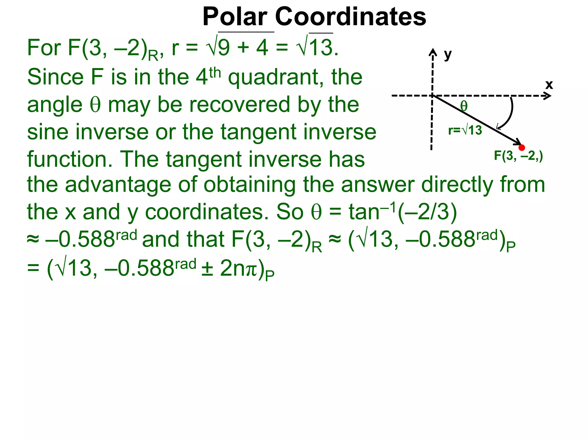 Polar Coordinates
For F(3, &ndash;2)R, r = 9 + 4 = &radic;13.
x
y
F(3, &ndash;2,)

r=&radic;13
Since F is in the 4th quadrant, the
angle  may be recovered by the
sine inverse or the tangent inverse
function. The tangent inverse has
= (&radic;13, &ndash;0.588rad &plusmn; 2n&pi;)P
the advantage of obtaining the answer directly from
the x and y coordinates. So  = tan&ndash;1(&ndash;2/3)
&asymp; &ndash;0.588rad and that F(3, &ndash;2)R &asymp; (&radic;13, &ndash;0.588rad)P
 