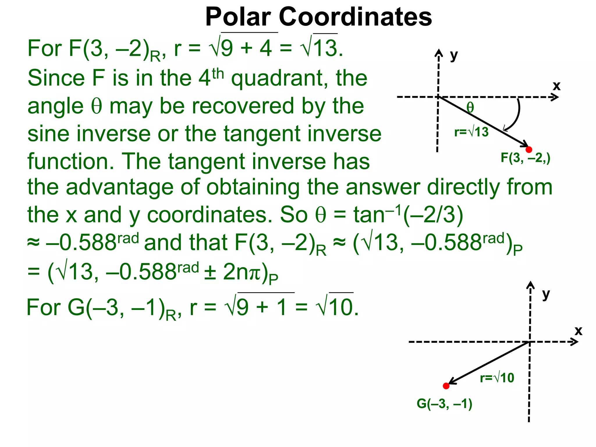 Polar Coordinates
For F(3, &ndash;2)R, r = 9 + 4 = &radic;13.
x
y
F(3, &ndash;2,)

r=&radic;13
Since F is in the 4th quadrant, the
angle  may be recovered by the
sine inverse or the tangent inverse
function. The tangent inverse has
= (&radic;13, &ndash;0.588rad &plusmn; 2n&pi;)P
the advantage of obtaining the answer directly from
the x and y coordinates. So  = tan&ndash;1(&ndash;2/3)
&asymp; &ndash;0.588rad and that F(3, &ndash;2)R &asymp; (&radic;13, &ndash;0.588rad)P
For G(&ndash;3, &ndash;1)R, r = 9 + 1 = &radic;10.
x
y
G(&ndash;3, &ndash;1)
r=&radic;10
 